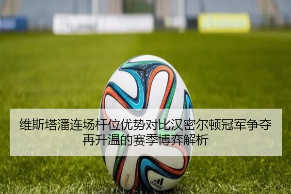维斯塔潘连场杆位优势对比汉密尔顿冠军争夺再升温的赛季博弈解析