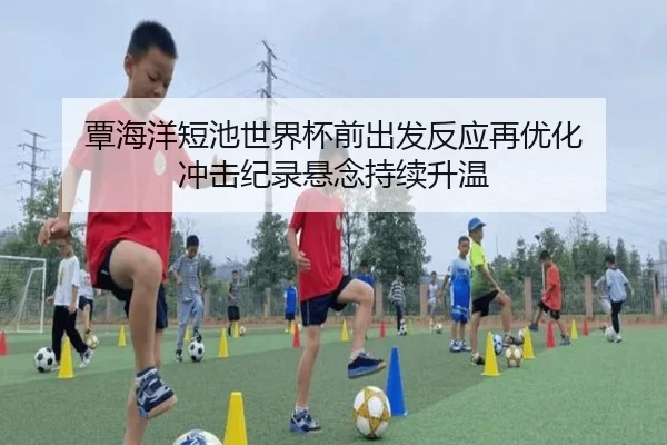 覃海洋短池世界杯前出发反应再优化 冲击纪录悬念持续升温