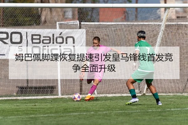 姆巴佩脚踝恢复提速引发皇马锋线首发竞争全面升级